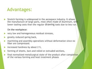Advantages:
 Stretch forming is widespread in the aerospace industry. It allows
the manufacture of large parts, most often made of Aluminum, with
lower tooling costs than the regular drawing tools due to less run.
On the workpiece:
 very low and homogeneous residual stresses,
 greatly reduced spring back,
 machining and assembly operations without deformation since no
fiber are compressed.
 increased hardness by about 2 %,
 forming of sheets, bars and rolled or extruded sections,
 final normalized metallurgical state of the product after completion
of the various forming and heat treatment phases
 