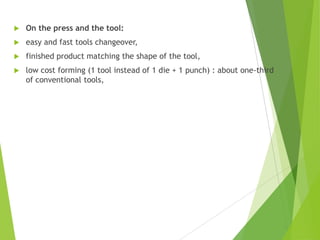  On the press and the tool:
 easy and fast tools changeover,
 finished product matching the shape of the tool,
 low cost forming (1 tool instead of 1 die + 1 punch) : about one-third
of conventional tools,
 