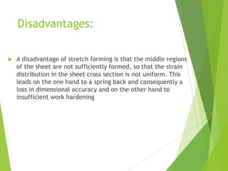 Disadvantages:
 A disadvantage of stretch forming is that the middle regions
of the sheet are not sufficiently formed, so that the strain
distribution in the sheet cross section is not uniform. This
leads on the one hand to a spring back and consequently a
loss in dimensional accuracy and on the other hand to
insufficient work hardening
 