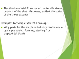  The sheet material flows under the tensile stress
only out of the sheet thickness, so that the surface
of the sheet expands.
Examples for Simple Stretch Forming -
 Wing parts for the air plane industry can be made
by simple stretch forming, starting from
trapezoidal blanks.
 
