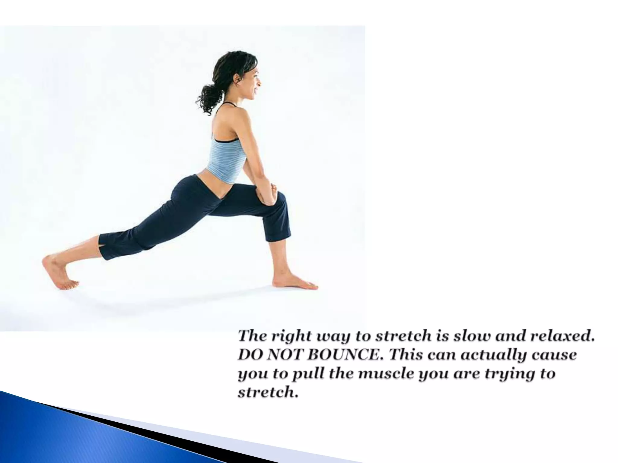 The right way to stretch is slow and relaxed. DO NOT BOUNCE. This can actually cause you to pull the muscle you are trying to stretch.