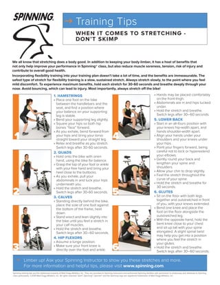 g Training Tips
                                                                     WH E N IT CO M E S TO STR ETC H I N G -
                                                                     DO N ’T S K I M P


We all know that stretching does a body good. In addition to keeping your body limber, it has a host of benefits that
not only help improve your performance in Spinning® class, but also reduce muscle soreness, tension, risk of injury and
contribute to overall good health.
Incorporating flexibility training into your training plan doesn’t take a lot of time, and the benefits are immeasurable. The
safest type of stretch for flexibility training is a slow, sustained stretch. Always stretch slowly, to the point where you feel
mild discomfort. To experience maximum benefits, hold each stretch for 30-60 seconds and breathe deeply through your
nose. Avoid bouncing, which can lead to injury. Most importantly, always stretch off the bike!

                                            1. Hamstrings                                                                                                  » Hands may be placed comfortably
                                            » Place one foot on the bike                                                                                     on the front thigh.
                                              between the handlebars and the                                                                               » Abdominals are in and hips tucked
                                              seat, and find a position where                                                                                under.
                                              your balance on your supporting                                                                              » Hold the stretch and breathe.
                                              leg is stable.                                                                                                 Switch legs after 30–60 seconds.
                                            » Bend your supporting leg slightly.                                                                           5. lower BaCk
                                            » Square your hips so both hip                                                                                 » Start in an all-fours position with
                                              bones “face” forward.                                                                                          your knees hip-width apart, and
                                            » As you exhale, bend forward from                                                                               hands shoulder-width apart.
 1                                            your hips and bring your torso
                                              straight toward your straight leg.                             4                                             » Align your hands under your
                                                                                                                                                             shoulders and your knees under
                                                                                                                                                             your hips.
                                            » Relax and breathe as you stretch.
                                              Switch legs after 30-60 seconds.                                                                             » Point your fingers forward, being
                                            2. Quads                                                                                                         careful not to lock or hyperextend
                                            » Hold onto the bike with onen                                                                                   your elbows.
                                              hand, using the bike for balance.                                                                            » Gently round your back and
                                            » Grasp the top of your foot or ankle                                                                            lengthen your spine and
                                              with your free hand and bring your                                                                             shoulders.
                                              heel close to the buttocks.                                                                                  » Allow your chin to drop slightly.
                                            » As you exhale, pull your                                                                                     » Feel the stretch throughout the
                                              abdominals in and tuck your hips                                                                               curve of your spine.
                                              underneath you.                                                                                              » Hold the stretch and breathe for
                                                                                                                                                             30 seconds.
2                                                                                                            5
                                            » Hold the stretch and breathe.
                                              Switch legs after 30-60 seconds.                                                                             6. glutes
                                            3. Calves                                                                                                      » Sit on the floor with both legs
                                            » Standing directly behind the bike,                                                                             together and outstretched in front
                                              place the sole of one foot against                                                                             of you, with your knees extended.
                                              the bottom of the frame, heel                                                                                » Bend one knee and place the
                                              down.                                                                                                          foot on the floor alongside the
                                            » Stand erect and lean slightly into                                                                             outstretched leg.
                                              the bike until you feel a stretch in                                                                         » With the opposite hand, hold the
                                              your calf muscles.                                                                                             bent knee close to your chest
                                            » Hold the stretch and breathe.                                                                                  and sit up tall with your spine
                                              Switch legs after 30–60 seconds.                                                                               elongated. A slight spinal twist
                                                                                                                                                             may help you get into a position
                                            4. Hip Flexors                                                                                                   where you feel the stretch in
                                            » Assume a lunge position.

3                                                                                                            6
                                                                                                                                                             your glutes.
                                            » Make sure your front knee is                                                                                 » Hold the stretch and breathe.
                                              directly over the foot and ankle.                                                                              Switch legs after 30–60 seconds.

   g	Limber up! Ask your Spinning Instructor to show you these stretches and more.
     For more information and helpful tips, please visit www.spinning.com.
Spinning training tips are the intellectual property of Mad Dogg Athletics, Inc. They are provided to Spinning Instructors and authorized Spinning facilities with permission to photocopy and distribute to Spinning
class participants. ©2010 Mad Dogg Athletics, Inc. All rights reserved. Spin®, Spinning®, Spinner® and the Spinning logo are registered trademarks of Mad Dogg Athletics, Inc.
 