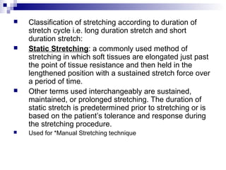  Classification of stretching according to duration of
stretch cycle i.e. long duration stretch and short
duration stretch:
 Static Stretching: a commonly used method of
stretching in which soft tissues are elongated just past
the point of tissue resistance and then held in the
lengthened position with a sustained stretch force over
a period of time.
 Other terms used interchangeably are sustained,
maintained, or prolonged stretching. The duration of
static stretch is predetermined prior to stretching or is
based on the patient’s tolerance and response during
the stretching procedure.
 Used for *Manual Stretching technique
 