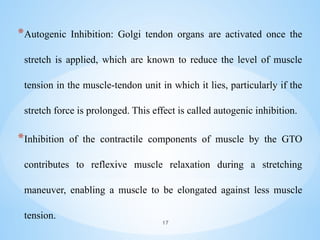 *Autogenic Inhibition: Golgi tendon organs are activated once the
stretch is applied, which are known to reduce the level of muscle
tension in the muscle-tendon unit in which it lies, particularly if the
stretch force is prolonged. This effect is called autogenic inhibition.
*Inhibition of the contractile components of muscle by the GTO
contributes to reflexive muscle relaxation during a stretching
maneuver, enabling a muscle to be elongated against less muscle
tension.
17
 