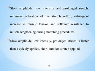 *Slow amplitude, low intensity and prolonged stretch:
minimize activation of the stretch reflex, subsequent
increase in muscle tension and reflexive resistance to
muscle lengthening during stretching procedures.
*Slow amplitude, low intensity, prolonged stretch is better
than a quickly applied, short-duration stretch applied.
18
 
