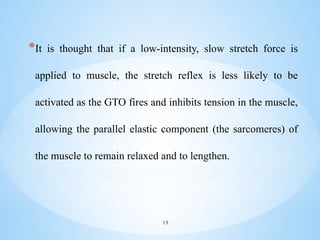 *It is thought that if a low-intensity, slow stretch force is
applied to muscle, the stretch reflex is less likely to be
activated as the GTO fires and inhibits tension in the muscle,
allowing the parallel elastic component (the sarcomeres) of
the muscle to remain relaxed and to lengthen.
19
 
