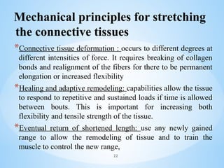 Mechanical principles for stretching
the connective tissues
*Connective tissue deformation : occurs to different degrees at
different intensities of force. It requires breaking of collagen
bonds and realignment of the fibers for there to be permanent
elongation or increased flexibility
*Healing and adaptive remodeling: capabilities allow the tissue
to respond to repetitive and sustained loads if time is allowed
between bouts. This is important for increasing both
flexibility and tensile strength of the tissue.
*Eventual return of shortened length: use any newly gained
range to allow the remodeling of tissue and to train the
muscle to control the new range,
22
 