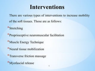 Interventions
There are various types of interventions to increase mobility
of the soft tissues. Those are as follows:
*Stretching
*Proprioceptive neuromuscular facilitation
*Muscle Energy Technique
*Neural tissue mobilization
*Transverse friction massage
*Myofascial release
5
 