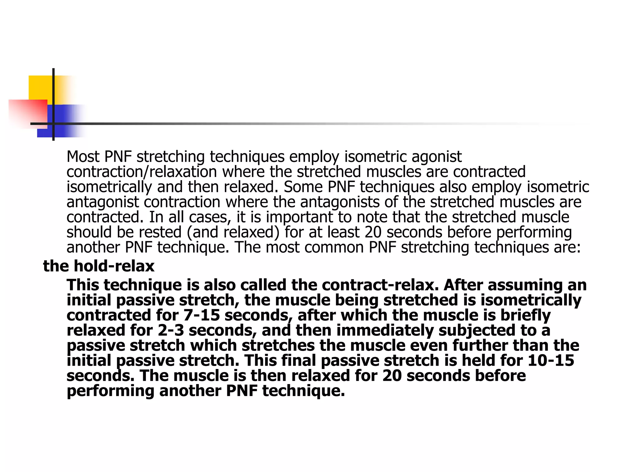 Most PNF stretching techniques employ isometric agonist
contraction/relaxation where the stretched muscles are contracted
isometrically and then relaxed. Some PNF techniques also employ isometric
antagonist contraction where the antagonists of the stretched muscles are
contracted. In all cases, it is important to note that the stretched muscle
should be rested (and relaxed) for at least 20 seconds before performing
another PNF technique. The most common PNF stretching techniques are:
the hold-relax
This technique is also called the contract-relax. After assuming an
initial passive stretch, the muscle being stretched is isometrically
contracted for 7-15 seconds, after which the muscle is briefly
relaxed for 2-3 seconds, and then immediately subjected to a
passive stretch which stretches the muscle even further than the
initial passive stretch. This final passive stretch is held for 10-15
seconds. The muscle is then relaxed for 20 seconds before
performing another PNF technique.
 