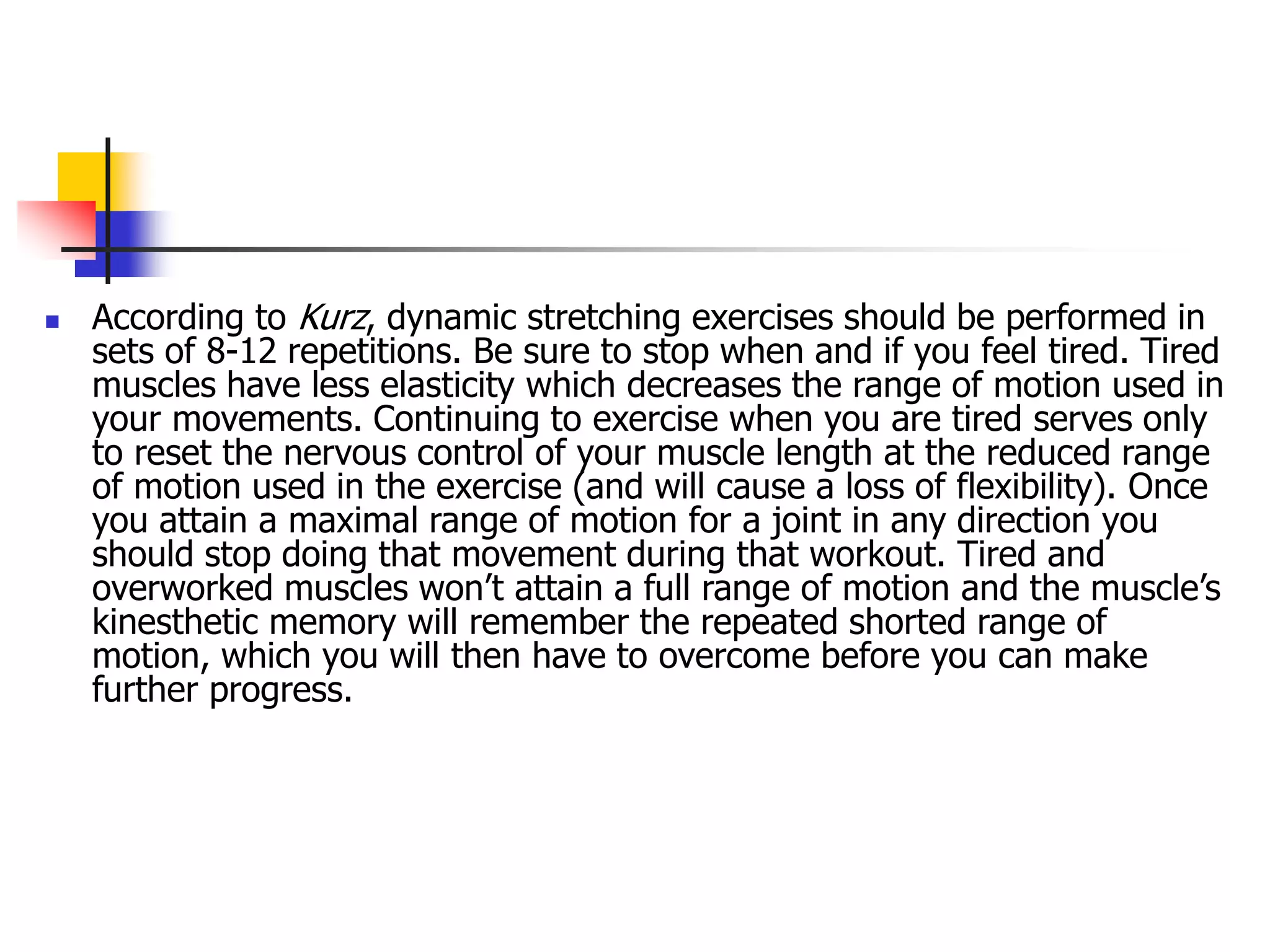  According to Kurz, dynamic stretching exercises should be performed in
sets of 8-12 repetitions. Be sure to stop when and if you feel tired. Tired
muscles have less elasticity which decreases the range of motion used in
your movements. Continuing to exercise when you are tired serves only
to reset the nervous control of your muscle length at the reduced range
of motion used in the exercise (and will cause a loss of flexibility). Once
you attain a maximal range of motion for a joint in any direction you
should stop doing that movement during that workout. Tired and
overworked muscles won’t attain a full range of motion and the muscle’s
kinesthetic memory will remember the repeated shorted range of
motion, which you will then have to overcome before you can make
further progress.
 