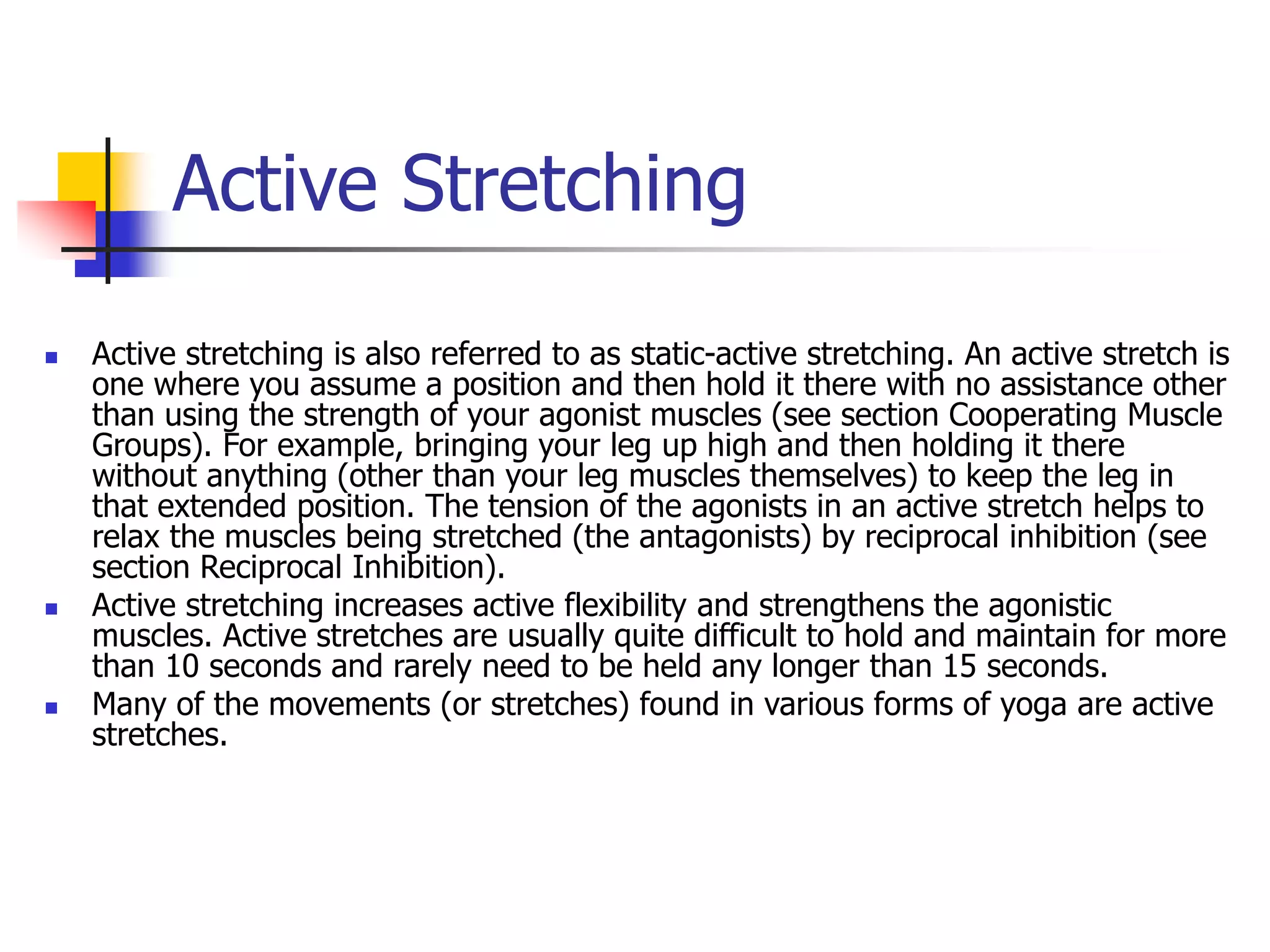 Active Stretching
 Active stretching is also referred to as static-active stretching. An active stretch is
one where you assume a position and then hold it there with no assistance other
than using the strength of your agonist muscles (see section Cooperating Muscle
Groups). For example, bringing your leg up high and then holding it there
without anything (other than your leg muscles themselves) to keep the leg in
that extended position. The tension of the agonists in an active stretch helps to
relax the muscles being stretched (the antagonists) by reciprocal inhibition (see
section Reciprocal Inhibition).
 Active stretching increases active flexibility and strengthens the agonistic
muscles. Active stretches are usually quite difficult to hold and maintain for more
than 10 seconds and rarely need to be held any longer than 15 seconds.
 Many of the movements (or stretches) found in various forms of yoga are active
stretches.
 