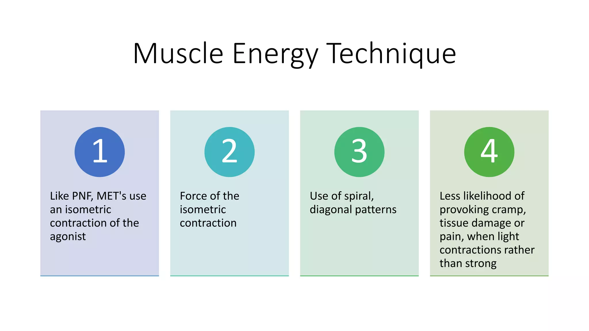 Muscle Energy Technique
Like PNF, MET's use
an isometric
contraction of the
agonist
1
Force of the
isometric
contraction
2
Use of spiral,
diagonal patterns
3
Less likelihood of
provoking cramp,
tissue damage or
pain, when light
contractions rather
than strong
4
 