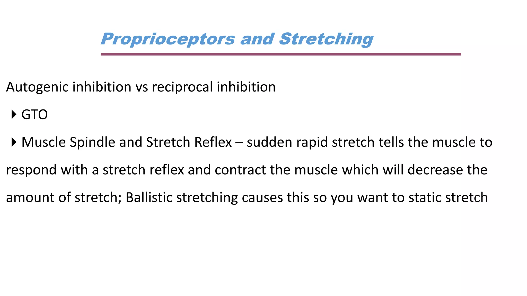 Proprioceptors and Stretching
Autogenic inhibition vs reciprocal inhibition
GTO
Muscle Spindle and Stretch Reflex – sudden rapid stretch tells the muscle to
respond with a stretch reflex and contract the muscle which will decrease the
amount of stretch; Ballistic stretching causes this so you want to static stretch
 