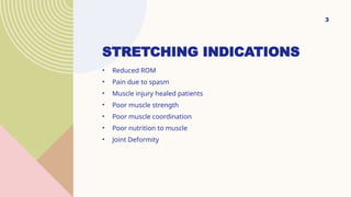 STRETCHING INDICATIONS
• Reduced ROM
• Pain due to spasm
• Muscle injury healed patients
• Poor muscle strength
• Poor muscle coordination
• Poor nutrition to muscle
• Joint Deformity
3
 