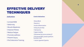 EFFECTIVE DELIVERY
TECHNIQUES
4
Indications
! Limited ROM
! Deformity
! Muscle Weakness
! Improve Fitness
! Reduce fatigue
! Promote wellness
! Prevent Injury
! Pre Endurance Training
Contra Indications
! Bony Block
! Recent #
! Acute Inflammation
! Sharp Acute Pain
! Hematoma
! Hypermobility
! Shortened Structure protect JT
! Shortened MSL protect perform
function/ skill
! Acute Ligament Sprains
 