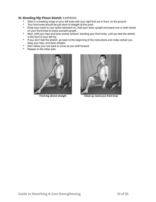9b. Kneeling Hip Flexor Stretch: ILIOPSOAS
• Start in a kneeling lunge on your left knee with your right foot out in front, on the ground.
• Your front knee should be just short of straight at this point.
• Draw your navel to your spine (stomach in), hold your torso upright and place one or both hands
on your front knee to brace yourself upright.
• Next, shift your hips and torso evenly forward, bending your front knee, until you feel the stretch
in the front of your left hip.
• If you don’t feel the stretch, go back to the beginning of the instructions and make certain you
keep your hips, and back straight.
• Don’t allow your low back to curve as you shift forward.
• Repeat on the other side.
Front leg almost straight Chest up, bend your front knee
Guide to Stretching & Core Strengthening 10 of 20
 