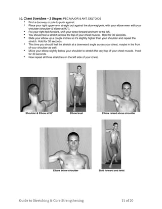 10. Chest Stretches – 3 Stages: PEC MAJOR & ANT. DELTOIDS
• Find a doorway or pole to push against.
• Place your right upper-arm straight out against the doorway/pole, with your elbow even with your
shoulder (shoulder & elbow at 90°).
• Put your right foot forward, shift your torso forward and turn to the left.
• You should feel a stretch across the top of your chest muscle. Hold for 30 seconds.
• Slide your elbow up a couple inches so it’s slightly higher than your shoulder and repeat the
stretch. Hold for 30 seconds.
• This time you should feel the stretch at a downward angle across your chest, maybe in the front
of your shoulder as well.
• Move your elbow slightly below your shoulder to stretch the very top of your chest muscle. Hold
for 30 seconds.
• Now repeat all three stretches on the left side of your chest.
Shoulder & Elbow at 90° Elbow level Elbow raised above shoulder
Elbow below shoulder Shift forward and twist
Guide to Stretching & Core Strengthening 11 of 20
 