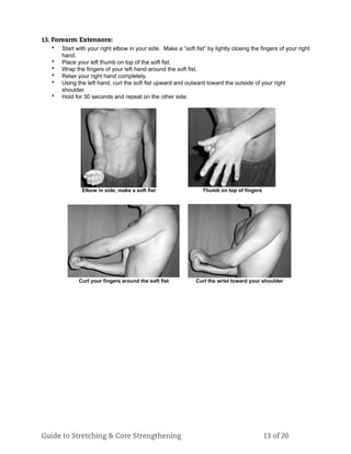 13. Forearm Extensors:
• Start with your right elbow in your side. Make a ”soft fist” by lightly closing the fingers of your right
hand.
• Place your left thumb on top of the soft fist.
• Wrap the fingers of your left hand around the soft fist.
• Relax your right hand completely.
• Using the left hand, curl the soft fist upward and outward toward the outside of your right
shoulder.
• Hold for 30 seconds and repeat on the other side.
Elbow in side, make a soft fist Thumb on top of fingers
Curl your fingers around the soft fist Curl the wrist toward your shoulder
Guide to Stretching & Core Strengthening 13 of 20
 