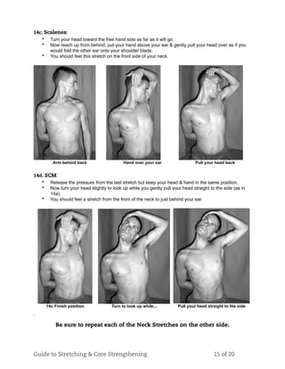 14c. Scalenes:
• Turn your head toward the free hand side as far as it will go.
• Now reach up from behind, put your hand above your ear & gently pull your head over as if you
would fold the other ear onto your shoulder blade.
• You should feel this stretch on the front side of your neck.
Arm behind back Hand over your ear Pull your head back
14d. SCM:
• Release the pressure from the last stretch but keep your head & hand in the same position.
• Now turn your head slightly to look up while you gently pull your head straight to the side (as in
14a).
• You should feel a stretch from the front of the neck to just behind your ear
14c Finish position Turn to look up while... Pull your head straight to the side
.
Be sure to repeat each of the Neck Stretches on the other side.
Guide to Stretching & Core Strengthening 15 of 20
 