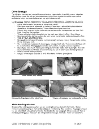 Core Strength
The following exercises are intended to strengthen your core muscles for stability on your bike when
riding for long hours. As with any exercise program, you should consider consulting your medical
professional before you begin to be certain you won’t injure yourself.
15. Crunches: RECTUS ABDOMINUS, TRANSVERSUS ABDOMINUS, ABDOMINAL OBLIQUES
• Lay on your back with your knees at a little more than 90°.
• Place your fingertips on either side of the back of your head – without lacing them together.
• Spread your elbows as wide as they’ll go and keep them there throughout.
• Put your eyes on a spot on the ceiling you can just see under your eyebrows and keep them
there throughout the crunches.
• Tilt your pelvis back (pelvic thrust) so your low back goes flat on the floor. Keep it there.
• Now raise up to the starting position, the point where your shoulder blades just leave the floor.
• THIS IS YOUR START POSTION.
• Now slowly crunch upward, keeping your neck straight and your eyes on the spot on the ceiling.
Do not strain your neck.
• Use your stomach muscles only, keeping your pelvis perfectly still. Your movement should only
be an inch or two. Then slowly lower to the start position, ready for your next repetition.
• Repeat your slow crunch motion, preventing your shoulder blades from touching the floor until
you have finished your first set of however many you can do before your stomach gives out.
• Rest 30 seconds and repeat once.
• Let your eventual goal be 3 sets of 20 or 30, but take your time getting there.
Knees at a little more than 90° Eyes locked on one spot
Elbows wide, fingertips on either side of head Tilt your pelvis so your low back goes flat on floor
About Holding Postures
On each of the holding postures where you are counting breathes, start with short holds. Do not
overexert yourself, causing an injury and a set-back in your training. Take your time. As you get stronger
you can extend both sets up to a full minute. As stated in the first paragraph of this worksheet, “Pain is
your body sending you a message”. Do not ignore that message. Get help. That’s why we’re here.
Guide to Stretching & Core Strengthening 16 of 20
 
