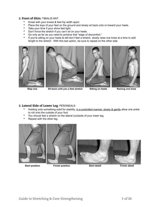 2. Front of Shin: TIBIALIS ANT.
• Kneel with your knees & feet hip width apart.
• Place the tops of your feet on the ground and slowly sit back onto or toward your heels.
• Take your time if your shins feel tight.
• Don’t force the stretch if you can’t sit on your heels.
• Go only as far as you need to achieve that “edge of discomfort.”
• If you're sitting on your heels & still don’t feel a stretch, slowly raise one knee at a time to add
length to the stretch. With this last option, be sure to repeat on the other side.
Step one Sit back until you a feel stretch Sitting on heels Raising one knee
3. Lateral Side of Lower Leg: PERONEALS
• Holding onto something solid for stability, in a controlled manner, slowly & gently allow one ankle
to roll onto the outside of your foot.
• You should feel a stretch on the lateral (out)side of your lower leg.
• Repeat with the other leg.
Start position Finish position Start detail Finish detail
Guide to Stretching & Core Strengthening 3 of 20
 