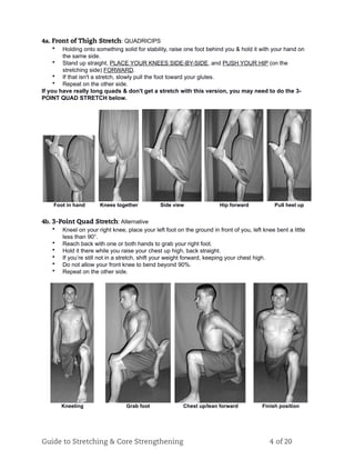 4a. Front of Thigh Stretch: QUADRICIPS
• Holding onto something solid for stability, raise one foot behind you & hold it with your hand on
the same side.
• Stand up straight, PLACE YOUR KNEES SIDE-BY-SIDE, and PUSH YOUR HIP (on the
stretching side) FORWARD.
• If that isn't a stretch, slowly pull the foot toward your glutes.
• Repeat on the other side.
If you have really long quads & don't get a stretch with this version, you may need to do the 3-
POINT QUAD STRETCH below.
Foot in hand Knees together Side view Hip forward Pull heel up
4b. 3-Point Quad Stretch: Alternative
• Kneel on your right knee, place your left foot on the ground in front of you, left knee bent a little
less than 90°.
• Reach back with one or both hands to grab your right foot.
• Hold it there while you raise your chest up high, back straight.
• If you’re still not in a stretch, shift your weight forward, keeping your chest high.
• Do not allow your front knee to bend beyond 90%.
• Repeat on the other side.
Kneeling Grab foot Chest up/lean forward Finish position
Guide to Stretching & Core Strengthening 4 of 20
 