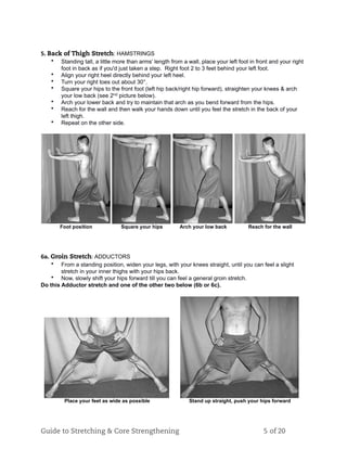 5. Back of Thigh Stretch: HAMSTRINGS
• Standing tall, a little more than arms’ length from a wall, place your left foot in front and your right
foot in back as if you'd just taken a step. Right foot 2 to 3 feet behind your left foot.
• Align your right heel directly behind your left heel.
• Turn your right toes out about 30°.
• Square your hips to the front foot (left hip back/right hip forward), straighten your knees & arch
your low back (see 2nd picture below).
• Arch your lower back and try to maintain that arch as you bend forward from the hips.
• Reach for the wall and then walk your hands down until you feel the stretch in the back of your
left thigh.
• Repeat on the other side.
Foot position Square your hips Arch your low back Reach for the wall
6a. Groin Stretch: ADDUCTORS
• From a standing position, widen your legs, with your knees straight, until you can feel a slight
stretch in your inner thighs with your hips back.
• Now, slowly shift your hips forward till you can feel a general groin stretch.
Do this Adductor stretch and one of the other two below (6b or 6c).
Place your feet as wide as possible Stand up straight, push your hips forward
Guide to Stretching & Core Strengthening 5 of 20
 