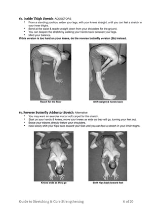 6b. Inside Thigh Stretch: ADDUCTORS
• From a standing position, widen your legs, with your knees straight, until you can feel a stretch in
your inner thighs.
• Bend at the waist & reach straight down from your shoulders for the ground.
• You can deepen the stretch by walking your hands back between your legs.
• Mind your balance.
If this version is too hard on your knees, do the reverse butterfly version (6b) instead.
Reach for the floor Shift weight & hands back
6c. Reverse Butterﬂy Adductor Stretch: Alternative
• You may want an exercise mat or soft carpet for this stretch.
• Start on your hands & knees, move your knees as wide as they will go, turning your feet out.
• Brace your elbows directly below your shoulders.
• Now slowly shift your hips back toward your feet until you can feel a stretch in your inner thighs.
Knees wide as they go Shift hips back toward feet
Guide to Stretching & Core Strengthening 6 of 20
 