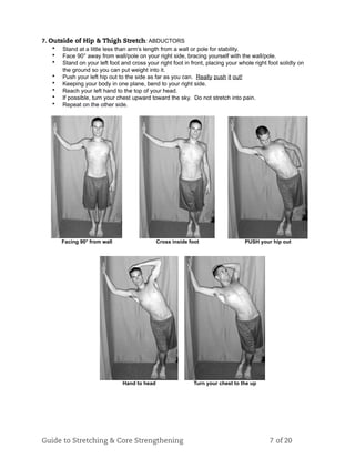 7. Outside of Hip & Thigh Stretch: ABDUCTORS
• Stand at a little less than arm’s length from a wall or pole for stability.
• Face 90° away from wall/pole on your right side, bracing yourself with the wall/pole.
• Stand on your left foot and cross your right foot in front, placing your whole right foot solidly on
the ground so you can put weight into it.
• Push your left hip out to the side as far as you can. Really push it out!
• Keeping your body in one plane, bend to your right side.
• Reach your left hand to the top of your head.
• If possible, turn your chest upward toward the sky. Do not stretch into pain.
• Repeat on the other side.
Facing 90° from wall Cross inside foot PUSH your hip out
Hand to head Turn your chest to the up
Guide to Stretching & Core Strengthening 7 of 20
 