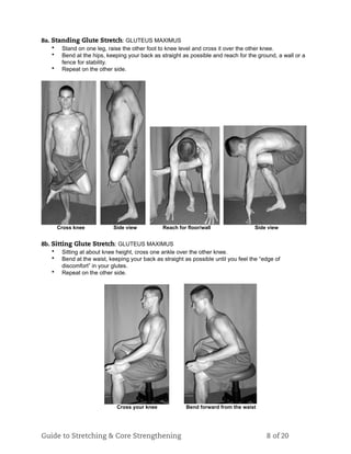 8a. Standing Glute Stretch: GLUTEUS MAXIMUS
• Stand on one leg, raise the other foot to knee level and cross it over the other knee.
• Bend at the hips, keeping your back as straight as possible and reach for the ground, a wall or a
fence for stability.
• Repeat on the other side.
Cross knee Side view Reach for floor/wall Side view
8b. Sitting Glute Stretch: GLUTEUS MAXIMUS
• Sitting at about knee height, cross one ankle over the other knee.
• Bend at the waist, keeping your back as straight as possible until you feel the “edge of
discomfort” in your glutes.
• Repeat on the other side.
Cross your knee Bend forward from the waist
Guide to Stretching & Core Strengthening 8 of 20
 