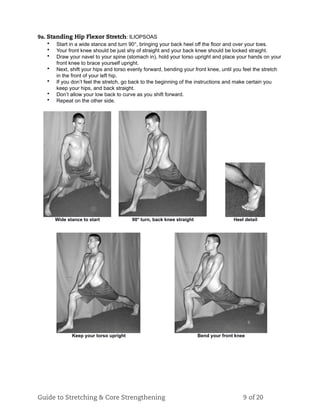 9a. Standing Hip Flexor Stretch: ILIOPSOAS
• Start in a wide stance and turn 90°, bringing your back heel off the floor and over your toes.
• Your front knee should be just shy of straight and your back knee should be locked straight.
• Draw your navel to your spine (stomach in), hold your torso upright and place your hands on your
front knee to brace yourself upright.
• Next, shift your hips and torso evenly forward, bending your front knee, until you feel the stretch
in the front of your left hip.
• If you don’t feel the stretch, go back to the beginning of the instructions and make certain you
keep your hips, and back straight.
• Don’t allow your low back to curve as you shift forward.
• Repeat on the other side.
Wide stance to start 90° turn, back knee straight Heel detail
Keep your torso upright Bend your front knee
Guide to Stretching & Core Strengthening 9 of 20
 