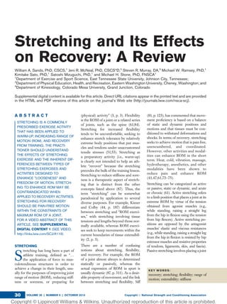 Stretching and Its Effects
on Recovery: A Review
William A. Sands, PhD, CSCS,1
Jeni R. McNeal, PhD, CSCS*D,2
Steven R. Murray, DA,3
Michael W. Ramsey, PhD,1
Kimitake Sato, PhD,1
Satoshi Mizuguchi, PhD,1
and Michael H. Stone, PhD, FNSCA1
1
Department of Exercise and Sport Science, East Tennessee State University, Johnson City, Tennessee;
2
Department of Physical Education, Health, and Recreation, Eastern Washington University, Cheney, Washington; and
3
Department of Kinesiology, Colorado Mesa University, Grand Junction, Colorado
Supplemental digital content is available for this article. Direct URL citations appear in the printed text and are provided
in the HTML and PDF versions of this article on the journal’s Web site (http://journals.lww.com/nsca-scj).
A B S T R A C T
STRETCHING IS A COMMONLY
PRESCRIBED EXERCISE ACTIVITY
THAT HAS BEEN APPLIED TO
WARM-UP, INCREASING RANGE OF
MOTION (ROM), AND RECOVERY
FROM TRAINING. THE PRACTI-
TIONER SHOULD UNDERSTAND
THE EFFECTS OF STRETCHING
EXERCISE AND THE INHERENT DIF-
FERENCES BETWEEN TYPES OF
STRETCHING EXERCISES AND
ACTIVITIES DESIGNED TO
ENHANCE "LOOSENESS" AND
FREEDOM OF MOTION. STRETCH-
ING TO ENHANCE ROM MAY BE
CONTRAINDICATED WHEN
APPLIED TO RECOVERY ACTIVITIES.
STRETCHING FOR RECOVERY
SHOULD BE PAIN-FREE MOTION
WITHIN THE CONSTRAINTS OF
MAXIMUM ROM OF A JOINT.
FOR A VIDEO ABSTRACT OF THIS
ARTICLE, SEE SUPPLEMENTAL
DIGITAL CONTENT 1 (SEE VIDEO,
http://links.lww.com/SCJ/A119).
STRETCHING
S
tretching has long been a part of
athlete training, deﬁned as “.
the application of force to mus-
culotendinous structures in order to
achieve a change in their length, usu-
ally for the purposes of improving joint
range of motion (ROM), reducing stiff-
ness or soreness, or preparing for
(physical) activity” (3, p. 3). Flexibility
is the ROM of a joint or a related series
of joints, such as the spine (61,84).
Stretching for increased ﬂexibility
tends to be uncomfortable, seeking to
enhance stretch tolerance by relatively
extreme body positions that put mus-
cles and tendons under unaccustomed
tensile stresses (51,53). Stretching as
a preparatory activity (i.e., warm-up)
is clearly not intended to help an ath-
lete “recover” because the stretching
precedes the bulk of the training lesson.
Stretching to reduce stiffness and sore-
ness is a therapeutic aspect of stretch-
ing that is distinct from the other
concepts listed above (87). Thus, the
term “stretching” can be somewhat
paradoxical by application to several
diverse purposes. For example, Kisner
and Colby (44, p. 187) differentiate
between stretching and “ROM exerci-
ses,” with stretching involving tissue
tensions and lengths beyond those nor-
mally available, whereas ROM exerci-
ses seek to keep movements within the
current boundaries of tissue extensibil-
ity (2, p. 5).
There are a number of confusing
notions about stretching, ﬂexibility,
and recovery. For example, the ROM
of a joint almost always is determined
statically or passively, whereas the
actual expression of ROM in sport is
usually dynamic (87, p. 311). As a desir-
able property of movement, and the link
between stretching and ﬂexibility, Siff
(81, p. 123), has commented that move-
ment proﬁciency is based on a balance
of static and dynamic positions and
motions and that tissues must be con-
ditioned to withstand deformations and
shocks. In terms of recovery, stretching
seeks to achieve motion that is pain free,
unencumbered, and coordinated.
However, other activities and modal-
ities can enhance ROM in the short
term. Heat, cold, vibration, massage,
hydrotherapy, anesthetics, and other
modalities have been shown to
reduce pain and enhance ROM
(41,47,61,73–75).
Stretching can be categorized as active
or passive, static or dynamic, and acute
or chronic (61). Active stretching refers
to a limb position that places a joint at its
extreme ROM by virtue of the tension
obtained from agonist muscles (e.g.,
while standing, raising a straight leg
from the hip in ﬂexion using the tension
from hip ﬂexors). Active stretching po-
sitions are opposed by the antagonist
muscles’ elastic and viscous resistances
(e.g., while standing, raising a straight leg
from the hip in ﬂexion is resisted by hip
extensor muscles and resistive properties
of tendons, ligaments, skin, and fascia).
Passive stretching involves placing a joint
K E Y W O R D S :
recovery; stretching; ﬂexibility; range of
motion; extensibility; stiffness
VOLUME 35 | NUMBER 5 | OCTOBER 2013 Copyright Ó National Strength and Conditioning Association30
 