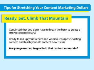 Ready,Set,ClimbThatMountain
Convincedthatyoudon’thavetobreakthebanktocreatea
strongcontentlibrary?
Readytorollupyoursleevesandworktorepurposeexisting
contentandteachyouroldcontentnewtricks?
Areyougeareduptogoclimbthatcontentmountain?
TipsforStretchingYourContentMarketingDollars
 