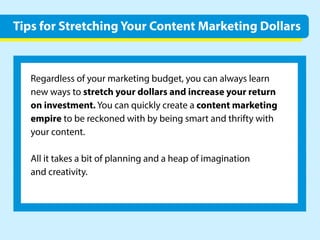 5LinkedInTips.4Dosand1Don’t
Regardlessofyourmarketingbudget,youcanalwayslearn
newwaystostretchyourdollarsandincreaseyourreturn
oninvestment.Youcanquicklycreateacontentmarketing
empiretobereckonedwithbybeingsmartandthriftywith
yourcontent.
Allittakesabitofplanningandaheapofimagination
andcreativity.
TipsforStretchingYourContentMarketingDollars
 