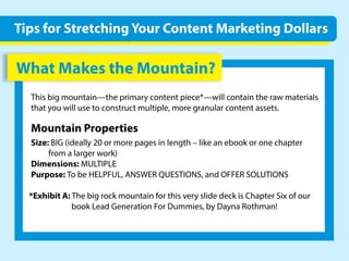 WhatMakestheMountain?
Thisbigmountain—theprimarycontentpiece*—willcontaintherawmaterials
thatyouwillusetoconstructmultiple,moregranularcontentassets.
MountainProperties
Size:BIG(ideally20ormorepagesinlength–likeanebookoronechapter
fromalargerwork)
Dimensions:MULTIPLE
Purpose:TobeHELPFUL,ANSWERQUESTIONS,andOFFERSOLUTIONS
*ExhibitA:*ExhibitA:ThebigrockmountainforthisveryslidedeckisChapterSixofour
bookLeadGenerationForDummies,byDaynaRothman!
TipsforStretchingYourContentMarketingDollars
 