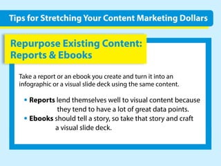 RepurposeExistingContent:
Reports&Ebooks
Takeareportoranebookyoucreateandturnitintoan
infographicoravisualslidedeckusingthesamecontent.
•Reportslendthemselveswelltovisualcontentbecause
theytendtohavealotofgreatdatapoints.
•Ebooksshouldtellastory,sotakethatstoryandcraft
avisualslidedeck.
TipsforStretchingYourContentMarketingDollars
 