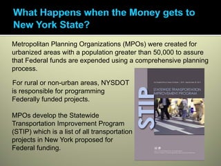 Metropolitan Planning Organizations (MPOs) were created for
urbanized areas with a population greater than 50,000 to assure
that Federal funds are expended using a comprehensive planning
process.

For rural or non-urban areas, NYSDOT
is responsible for programming
Federally funded projects.

MPOs develop the Statewide
Transportation Improvement Program
(STIP) which is a list of all transportation
projects in New York proposed for
Federal funding.
 