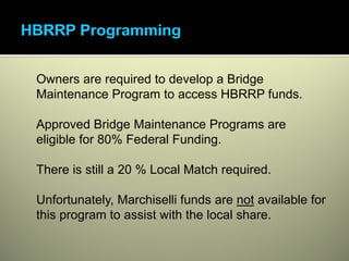 Owners are required to develop a Bridge
Maintenance Program to access HBRRP funds.

Approved Bridge Maintenance Programs are
eligible for 80% Federal Funding.

There is still a 20 % Local Match required.

Unfortunately, Marchiselli funds are not available for
this program to assist with the local share.
 