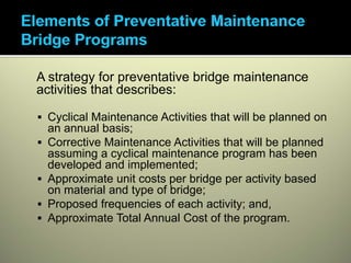 A strategy for preventative bridge maintenance
activities that describes:

 Cyclical Maintenance Activities that will be planned on
 an annual basis;
 Corrective Maintenance Activities that will be planned
 assuming a cyclical maintenance program has been
 developed and implemented;
 Approximate unit costs per bridge per activity based
 on material and type of bridge;
 Proposed frequencies of each activity; and,
 Approximate Total Annual Cost of the program.
 