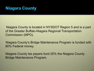 Niagara County is located in NYSDOT Region 5 and is a part
of the Greater Buffalo-Niagara Regional Transportation
Commission (MPO).

Niagara County’s Bridge Maintenance Program is funded with
80% Federal money.

Niagara County tax payers fund 20% the Niagara County
Bridge Maintenance Program.
 