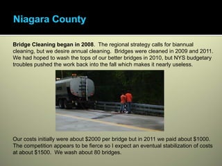 Bridge Cleaning began in 2008. The regional strategy calls for biannual
cleaning, but we desire annual cleaning. Bridges were cleaned in 2009 and 2011.
We had hoped to wash the tops of our better bridges in 2010, but NYS budgetary
troubles pushed the work back into the fall which makes it nearly useless.




Our costs initially were about $2000 per bridge but in 2011 we paid about $1000.
The competition appears to be fierce so I expect an eventual stabilization of costs
at about $1500. We wash about 80 bridges.
 