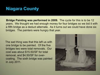 Bridge Painting was performed in 2009. The cycle for this is to be 12
years. We thought we had enough money for four bridges so we bid it with
a fifth bridge as a deduct alternate. As it turns out we could have done six
bridges. The painters were hungry that year.



The sad thing was that this left us with
one bridge to be painted. Of the five
bridges two were total removals. Our
cost was about $15.50/SF for total
removal, and $4.50/SF for over-
coating. The sixth bridge was painted
in July 2011.
 