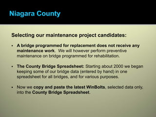 Selecting our maintenance project candidates:
  A bridge programmed for replacement does not receive any
  maintenance work. We will however perform preventive
  maintenance on bridge programmed for rehabilitation.

  The County Bridge Spreadsheet: Starting about 2000 we began
  keeping some of our bridge data (entered by hand) in one
  spreadsheet for all bridges, and for various purposes.

  Now we copy and paste the latest WinBolts, selected data only,
  into the County Bridge Spreadsheet.
 