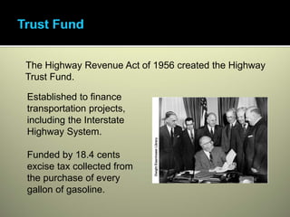 The Highway Revenue Act of 1956 created the Highway
Trust Fund.

Established to finance
transportation projects,
including the Interstate
Highway System.

Funded by 18.4 cents
excise tax collected from
the purchase of every
gallon of gasoline.
 