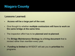 •Access will be a large part of the cost.




      Lessons Learned:
           Access will be a large part of the cost.

          Give thought to whether multiple contractors will have to work on
          the same bridge at the same time.

          The inspection effort has to be planned and re-planned.

          The Bridge Maintenance Strategy is a living document that is
          revised rather than rewritten every year.

           Funding is limited so NYSDOT will ask you to prioritize the
          programs.
 