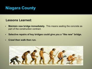•Access will be a large part of the cost.




      Lessons Learned:
          Maintain new bridge immediately. This means sealing the concrete as
          part of the construction contract.

          Selective repairs of key bridges could give you a “like new” bridge.

          Crawl then walk then run.
 