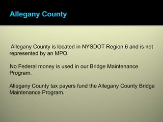 Allegany County is located in NYSDOT Region 6 and is not
represented by an MPO.

No Federal money is used in our Bridge Maintenance
Program.

Allegany County tax payers fund the Allegany County Bridge
Maintenance Program.
 