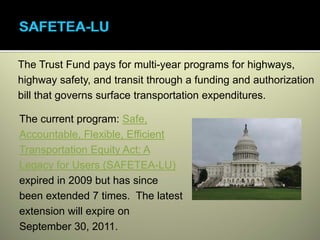 The Trust Fund pays for multi-year programs for highways,
highway safety, and transit through a funding and authorization
bill that governs surface transportation expenditures.

The current program: Safe,
Accountable, Flexible, Efficient
Transportation Equity Act: A
Legacy for Users (SAFETEA-LU)
expired in 2009 but has since
been extended 7 times. The latest
extension will expire on
September 30, 2011.
 