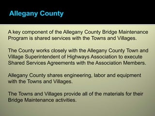 A key component of the Allegany County Bridge Maintenance
Program is shared services with the Towns and Villages.

The County works closely with the Allegany County Town and
Village Superintendent of Highways Association to execute
Shared Services Agreements with the Association Members.

Allegany County shares engineering, labor and equipment
with the Towns and Villages.

The Towns and Villages provide all of the materials for their
Bridge Maintenance activities.
 