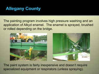 The painting program involves high pressure washing and an
application of Alkyd enamel. The enamel is sprayed, brushed
or rolled depending on the bridge.




The paint system is fairly inexpensive and doesn’t require
specialized equipment or respirators (unless spraying).
 